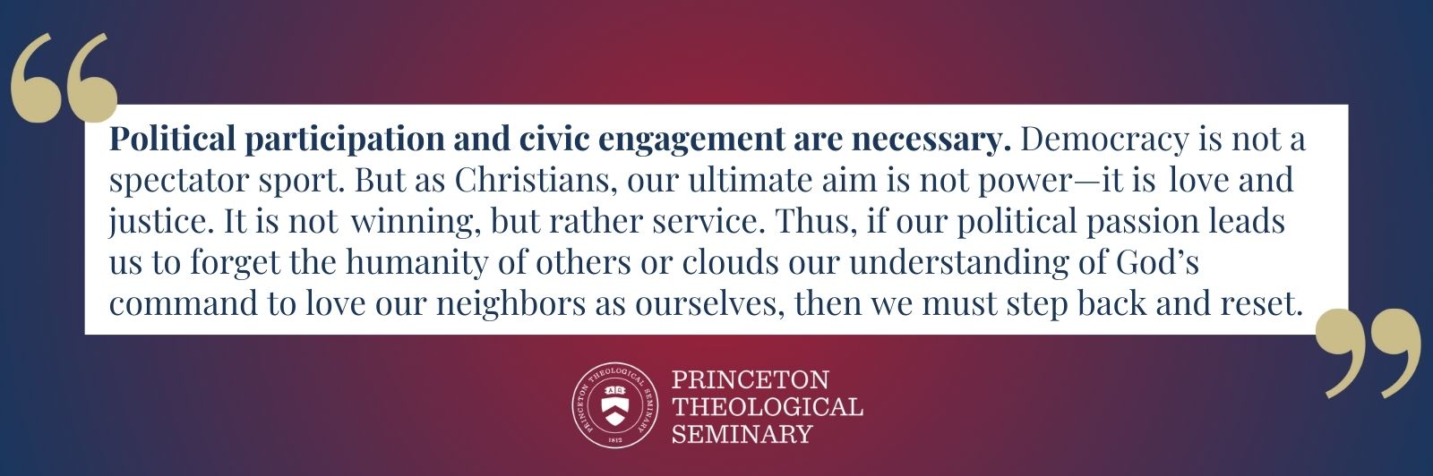 Political participation and civic engagement are necessary. Democracy is not a spectator sport. But as Christians, our ultimate aim is not power—it is love and justice. It is not winning, but rather service. Thus, if our political passion leads us to forget the humanity of others or clouds our understanding of God’s command to love our neighbors as ourselves, then we must step back and reset.